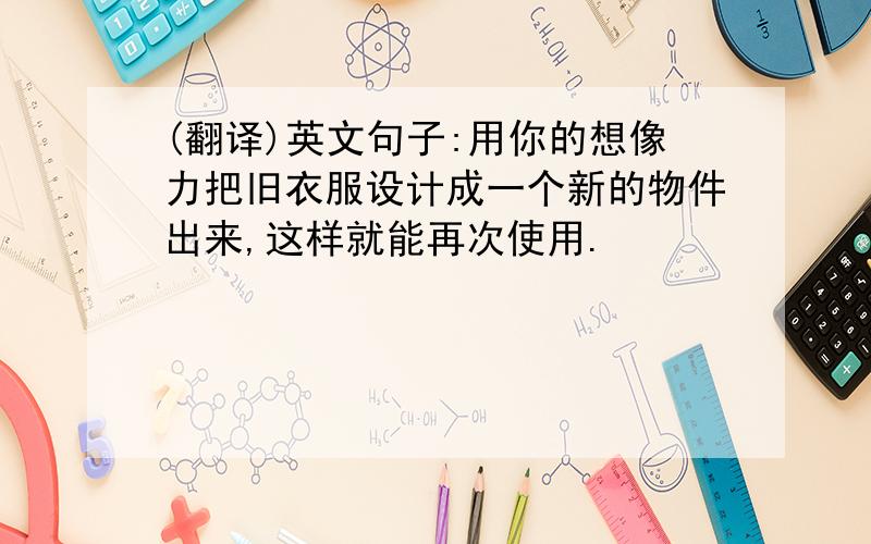 (翻译)英文句子:用你的想像力把旧衣服设计成一个新的物件出来,这样就能再次使用.