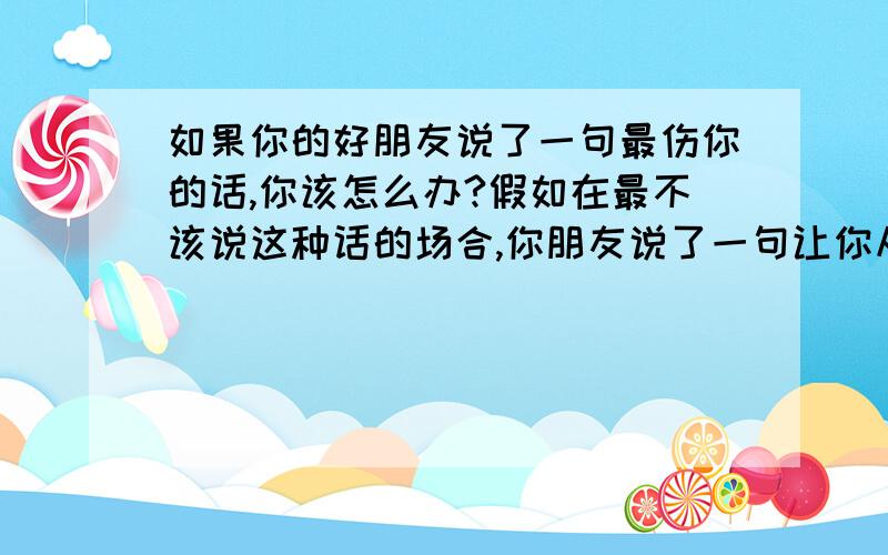 如果你的好朋友说了一句最伤你的话,你该怎么办?假如在最不该说这种话的场合,你朋友说了一句让你从心理承受不了的话.你会怎么办?