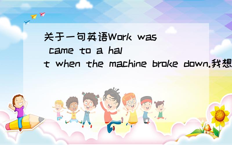 关于一句英语Work was came to a halt when the machine broke down.我想请问,为什么不是come!而是came呢如果是被动，不是应该过去分词吗？那怎么可能是came呢？