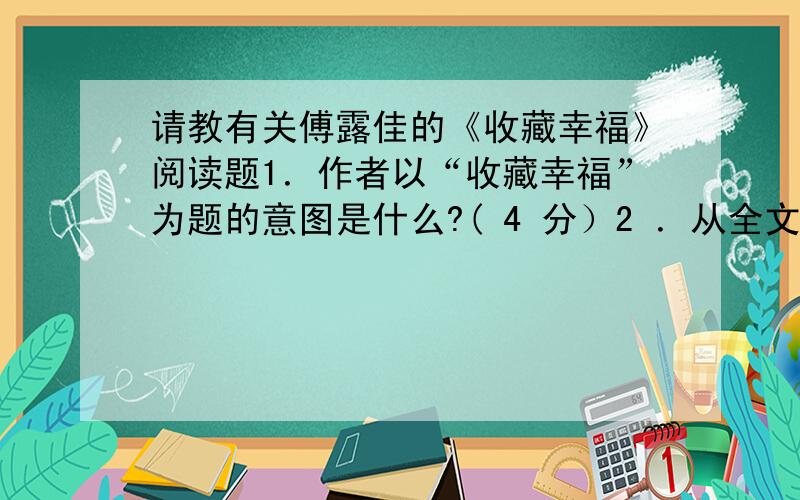 请教有关傅露佳的《收藏幸福》阅读题1．作者以“收藏幸福”为题的意图是什么?( 4 分）2 ．从全文来看,作者对“幸福”的理解是怎样的?( 3 分）3 ．文中第十段“幸福就像世界上最香醉的泉