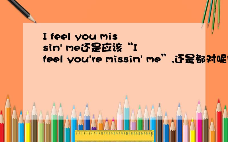 I feel you missin' me还是应该“I feel you're missin' me”,还是都对呢脑子有点乱听歌的时候看到的：“I feel you missin' meI know you missin' meCoz I've been missin' you”水平不够，模糊听着第一句没有're，第二