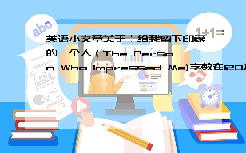 英语小文章关于：给我留下印象的一个人（The Person Who Impressed Me)字数在120左右,急用,所以要一些高一的语法和知识在里面，请大姐姐大哥哥帮帮忙，给我写一篇文章吧！字数一定要够啊，如