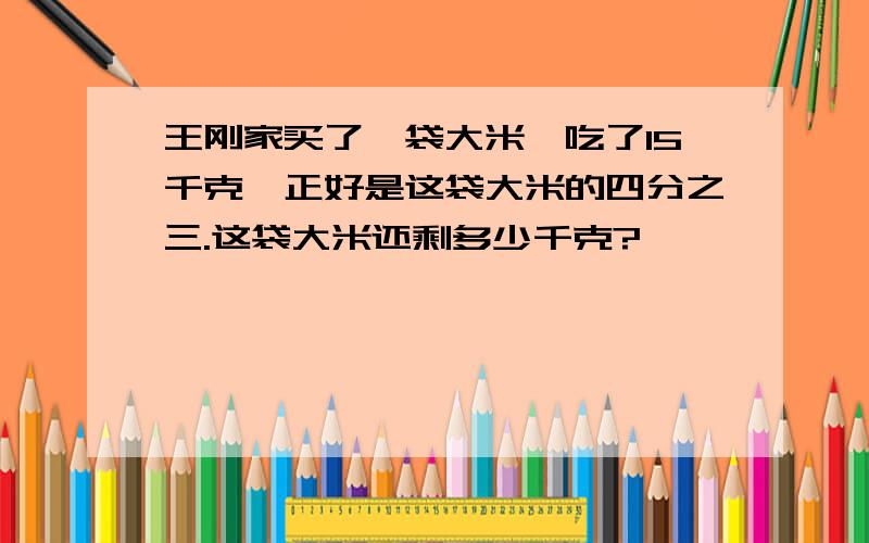 王刚家买了一袋大米,吃了15千克,正好是这袋大米的四分之三.这袋大米还剩多少千克?