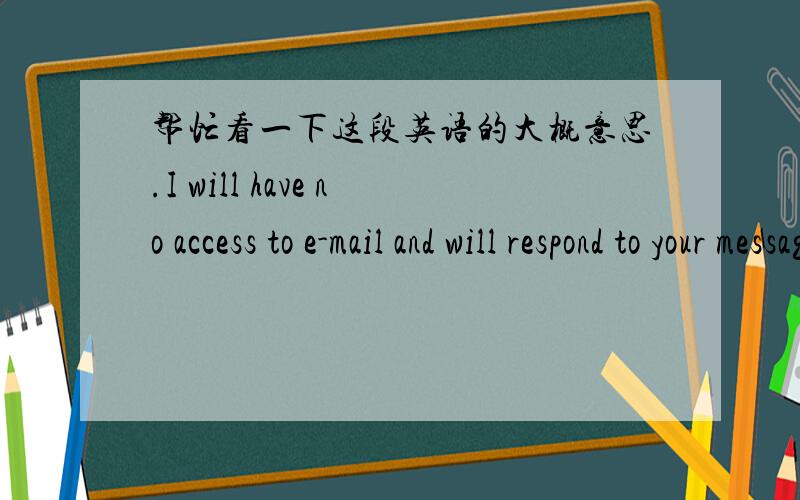 帮忙看一下这段英语的大概意思.I will have no access to e-mail and will respond to your message when I return.However, if your need is urgent, please contact me via my Cell at