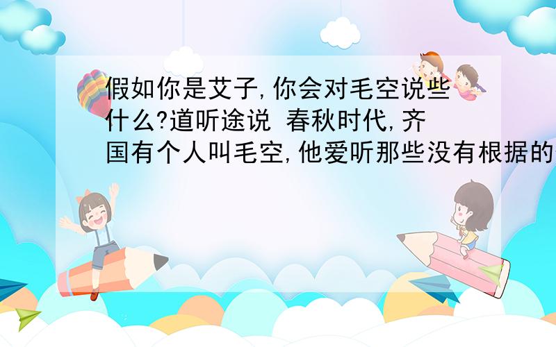 假如你是艾子,你会对毛空说些什么?道听途说 春秋时代,齐国有个人叫毛空,他爱听那些没有根据的传说,然后再把自己听到的津津有味地讲给别人.有一次,毛空听到一只鸭和一块肉的事,他觉得