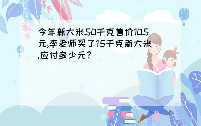 今年新大米50千克售价105元,李老师买了15千克新大米,应付多少元?