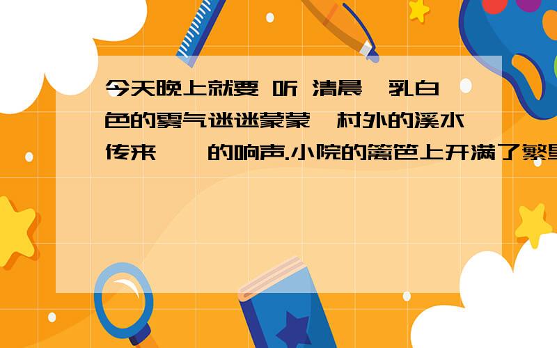 今天晚上就要 听 清晨,乳白色的雾气迷迷蒙蒙,村外的溪水传来淙淙的响声.小院的篱笆上开满了繁星一样的牵牛花,鲜红的、天蓝的、淡紫的……真像一只只彩色的小喇叭,花瓣上闪着几颗晶莹