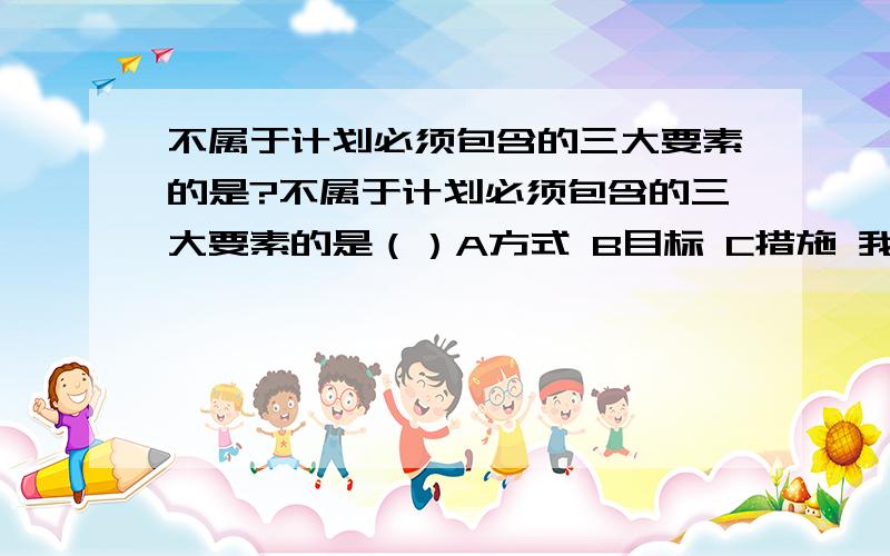 不属于计划必须包含的三大要素的是?不属于计划必须包含的三大要素的是（）A方式 B目标 C措施 我需要的是答案解析