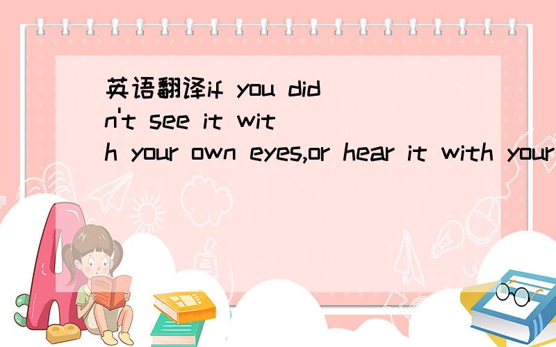 英语翻译if you didn't see it with your own eyes,or hear it with your own ears,don't invent it with your small mind and share it with your big mouth