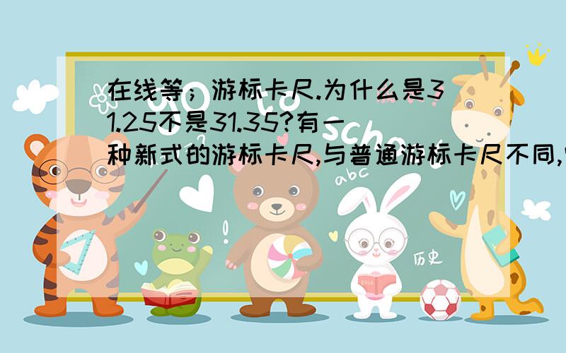 在线等；游标卡尺.为什么是31.25不是31.35?有一种新式的游标卡尺,与普通游标卡尺不同,它的刻线看起来很“稀疏”,使得读数时清晰明了,方便了使用者正确读取数据.如果此游标卡尺的刻线是