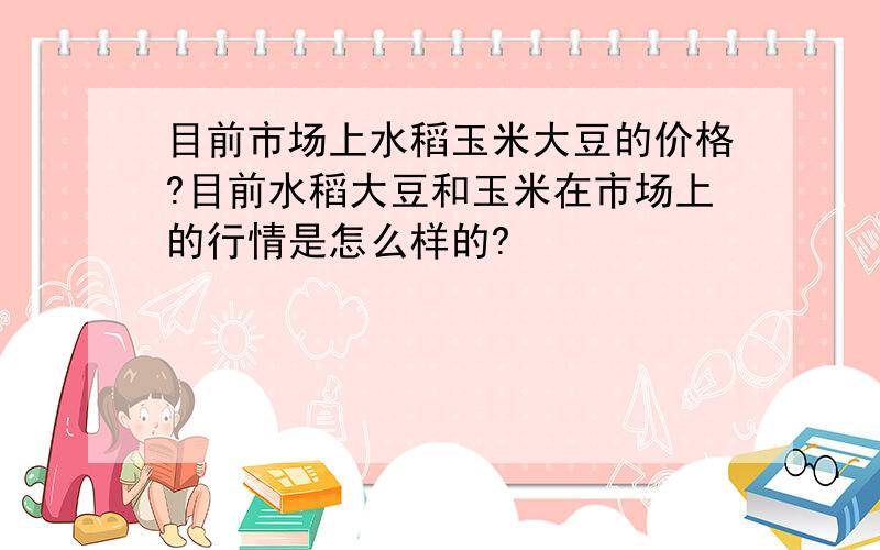 目前市场上水稻玉米大豆的价格?目前水稻大豆和玉米在市场上的行情是怎么样的?