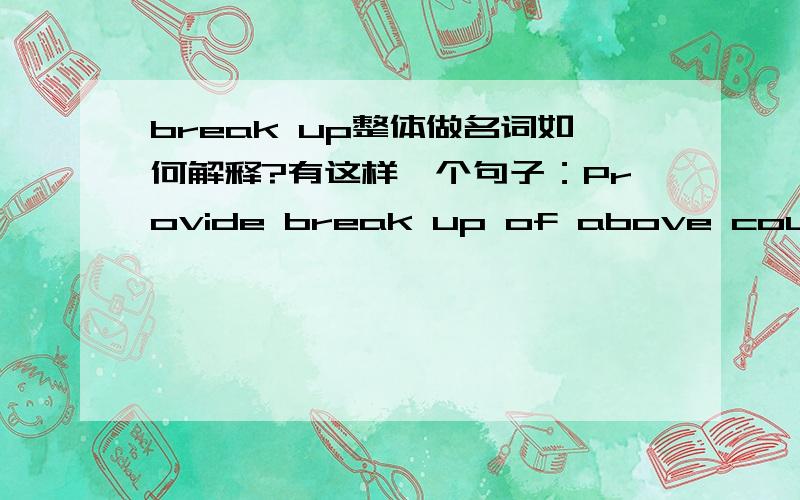 break up整体做名词如何解释?有这样一个句子：Provide break up of above country wise in absolute terms as well as a percentage of the total imports of the said product.我理解,这里把“break up”当作一个名词来使用,但是