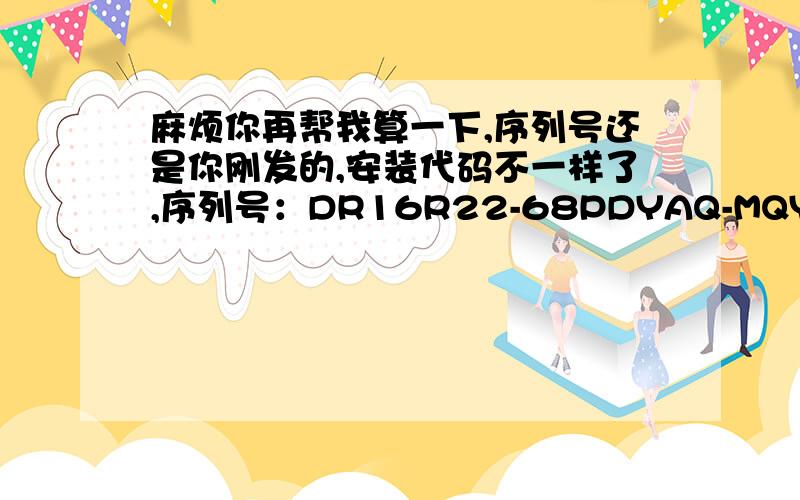 麻烦你再帮我算一下,序列号还是你刚发的,安装代码不一样了,序列号：DR16R22-68PDYAQ-MQYLETA-FJMRLLW安装代码：XXY5-7WNM-TT93-Y6BS-MGJT麻烦帮我算下 激活码是多少?