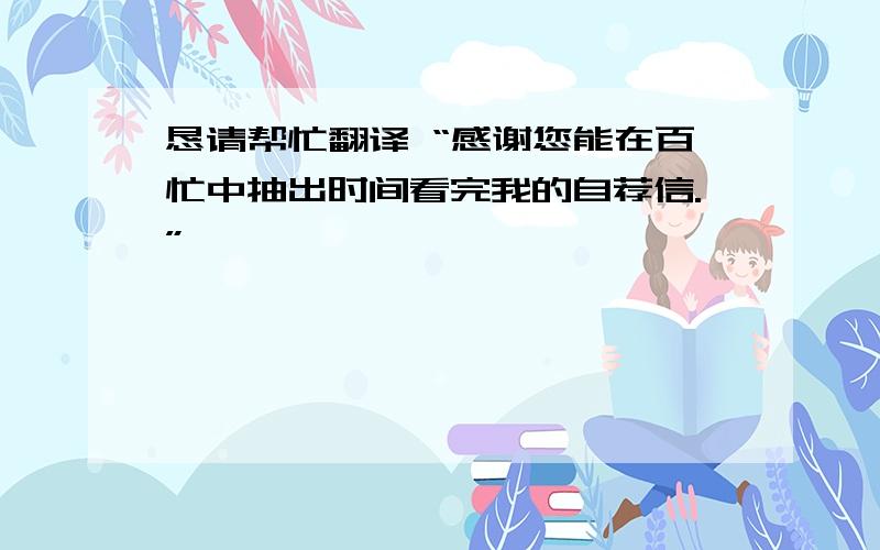 恳请帮忙翻译 “感谢您能在百忙中抽出时间看完我的自荐信.”