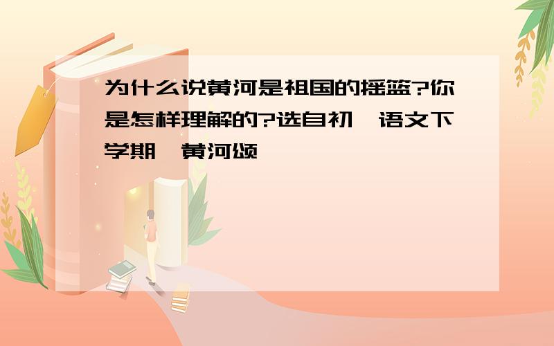 为什么说黄河是祖国的摇篮?你是怎样理解的?选自初一语文下学期〈黄河颂〉