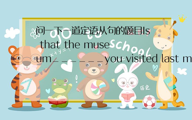 问一下一道定语从句的题目Is that the museum______you visited last month?像这个是填选项是：A.the one B.where C.that D.in which不是说in which和that一样吗,请问这个应该选什么啊?