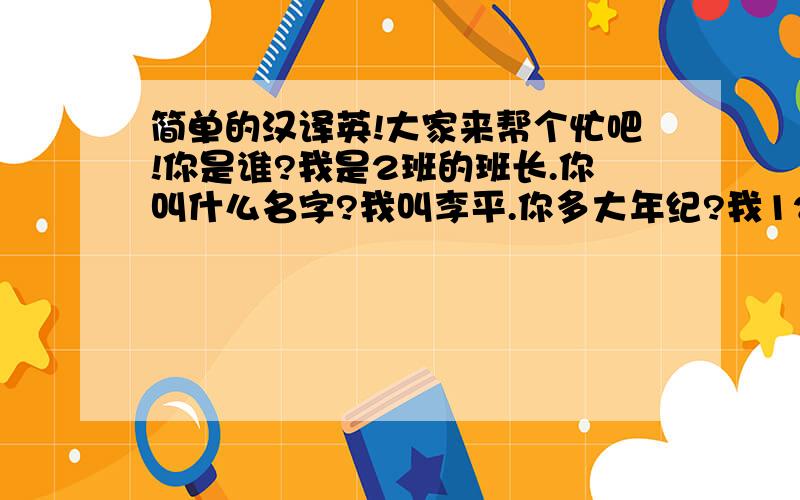 简单的汉译英!大家来帮个忙吧!你是谁?我是2班的班长.你叫什么名字?我叫李平.你多大年纪?我12岁.你是哪里人?我是重庆人.一定要正确!不要复制别人的!