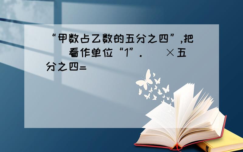 “甲数占乙数的五分之四”,把（）看作单位“1”.（）×五分之四=（）