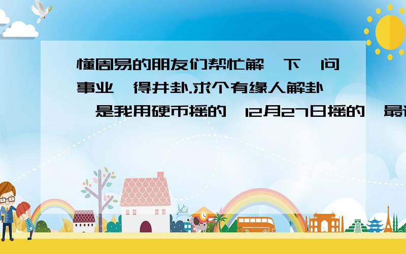 懂周易的朋友们帮忙解一下,问事业,得井卦.求个有缘人解卦,是我用硬币摇的,12月27日摇的,最近想搞投资,想测一下怎么样,