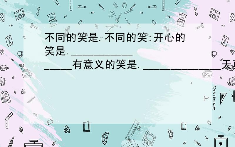 不同的笑是.不同的笑:开心的笑是.________________有意义的笑是.______________天真的笑是.________________兴奋的笑是.________________无表情的笑是.______________讨好别人的笑是.____________冷笑.媚笑.憨笑.微