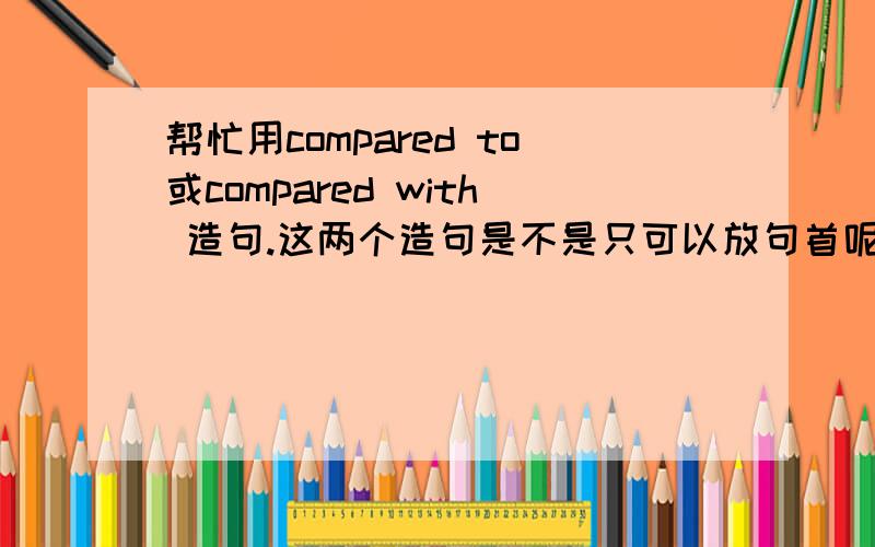 帮忙用compared to或compared with 造句.这两个造句是不是只可以放句首呢如果可放句首 可放句中 麻烦帮我帮两种情况都造出来