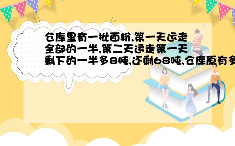 仓库里有一批面粉,第一天运走全部的一半,第二天运走第一天剩下的一半多8吨,还剩68吨,仓库原有多少吨?