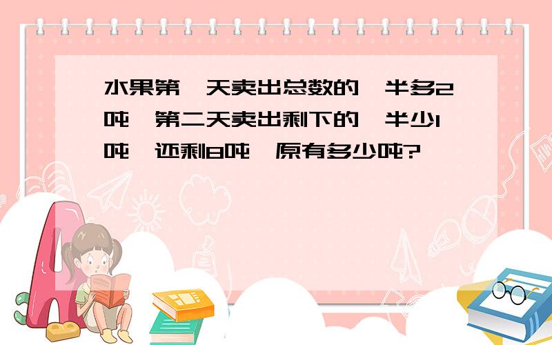 水果第一天卖出总数的一半多2吨,第二天卖出剩下的一半少1吨,还剩8吨,原有多少吨?