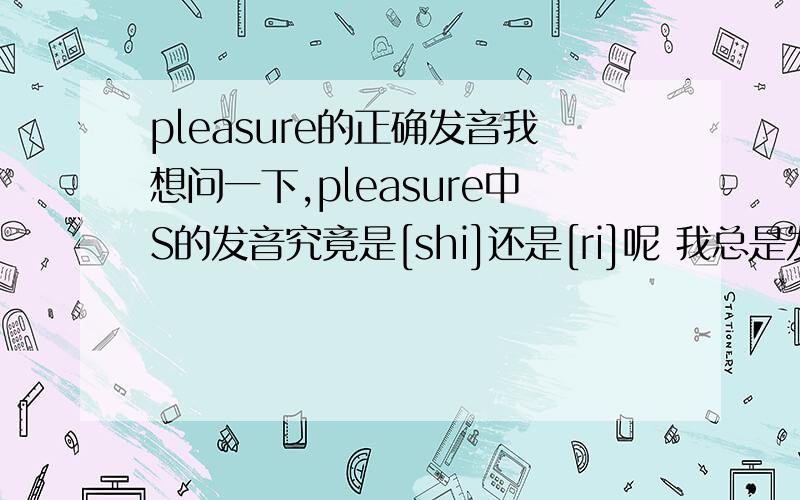 pleasure的正确发音我想问一下,pleasure中S的发音究竟是[shi]还是[ri]呢 我总是发音不准确.