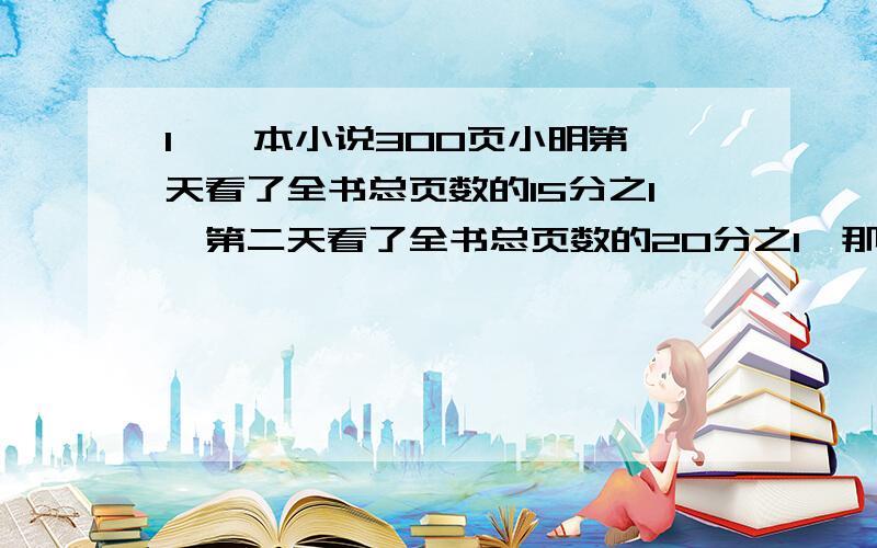 1、一本小说300页小明第一天看了全书总页数的15分之1,第二天看了全书总页数的20分之1,那么第三天他从第（ ）页看起.