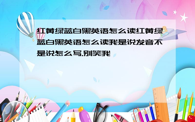 红黄绿蓝白黑英语怎么读红黄绿蓝白黑英语怎么读我是说发音不是说怎么写.别笑我