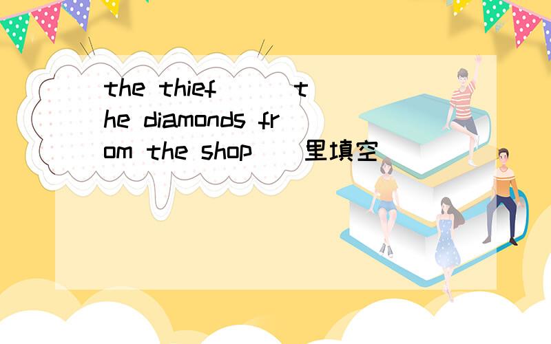 the thief () the diamonds from the shop（）里填空