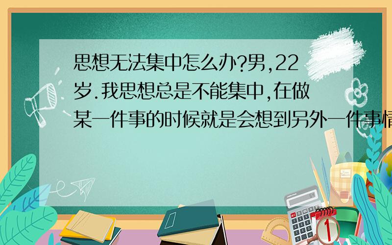 思想无法集中怎么办?男,22岁.我思想总是不能集中,在做某一件事的时候就是会想到另外一件事情去了.比如给我一副牌让我数下有多少张,数着数着我的思想就会想到其它地方去了,平时反应也