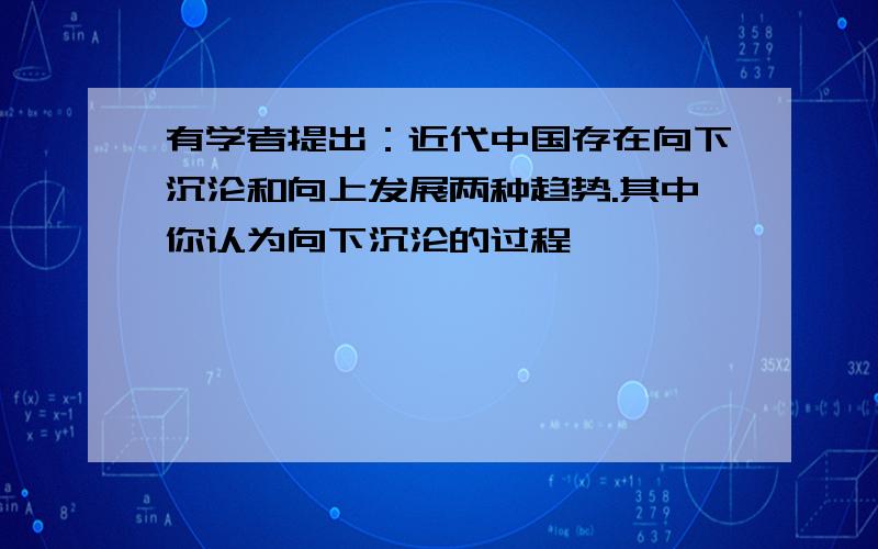 有学者提出：近代中国存在向下沉沦和向上发展两种趋势.其中你认为向下沉沦的过程