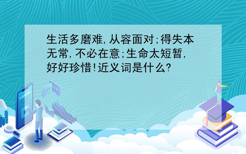 生活多磨难,从容面对;得失本无常,不必在意;生命太短暂,好好珍惜!近义词是什么?