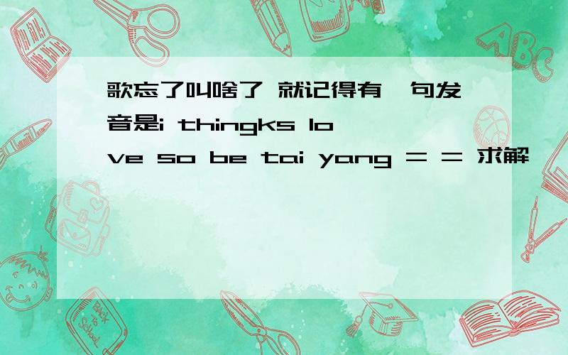 歌忘了叫啥了 就记得有一句发音是i thingks love so be tai yang = = 求解