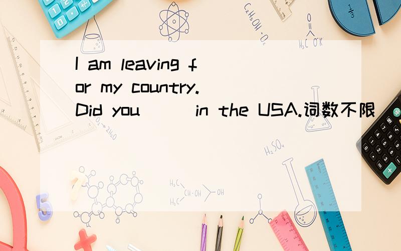 I am leaving for my country.Did you [ ]in the USA.词数不限