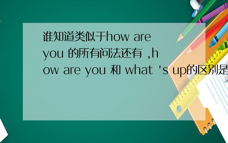 谁知道类似于how are you 的所有问法还有 ,how are you 和 what 's up的区别是什么