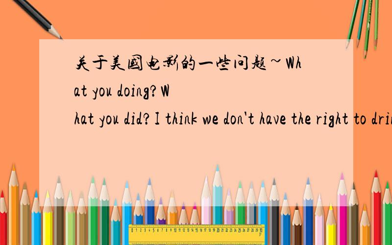 关于美国电影的一些问题~What you doing?What you did?I think we don't have the right to drink.以上三句话是病句,还是口语中省略了一些成分?一二句都省略了什么成分?第三句是错的吗?老师说主语是I、we且