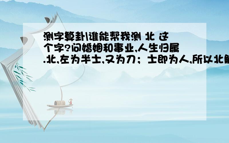 测字算卦\谁能帮我测 北 这个字?问婚姻和事业,人生归属.北,左为半士,又为刀；士即为人,所以北解为刀劈半人,所以婚姻目前都不如意.北,古又通背,下为肉,所以你事业会有所成,但是需要付出