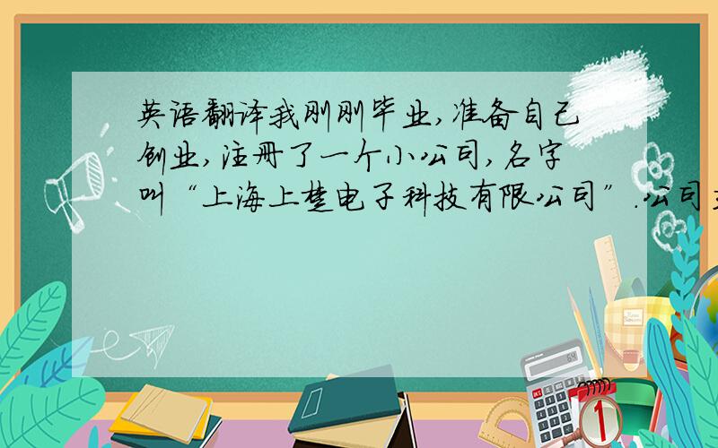 英语翻译我刚刚毕业,准备自己创业,注册了一个小公司,名字叫“上海上楚电子科技有限公司”.公司主要经营电子产品（办公设备,电脑周边,打印机,复印件）的销售和维修.那位大哥大姐能帮