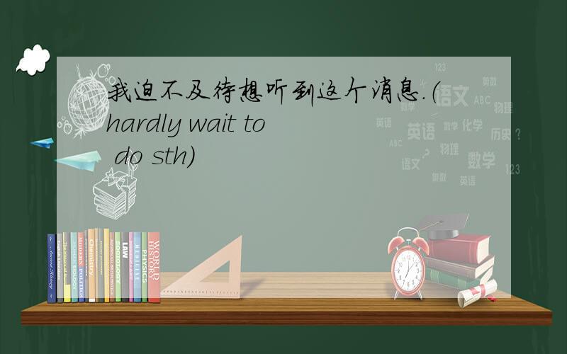 我迫不及待想听到这个消息.（hardly wait to do sth）