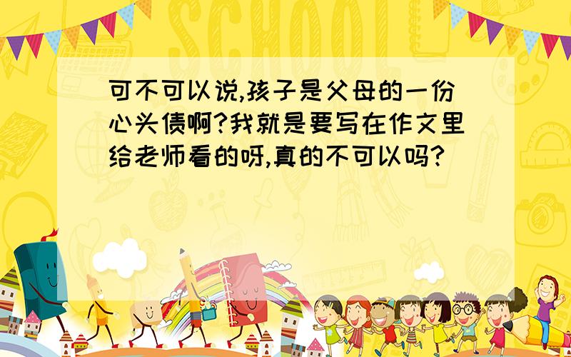 可不可以说,孩子是父母的一份心头债啊?我就是要写在作文里给老师看的呀,真的不可以吗?