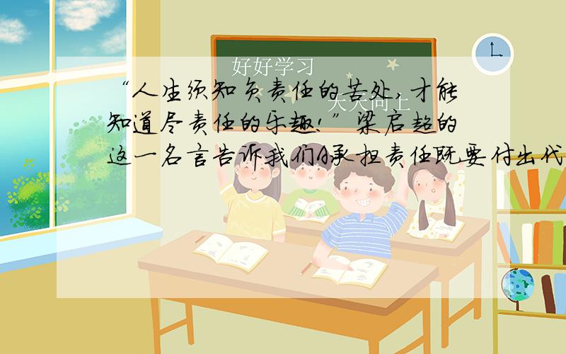 “人生须知负责任的苦处,才能知道尽责任的乐趣!”梁启超的这一名言告诉我们A承担责任既要付出代价,BCA承担责任既要付出代价,又能获得回报  B承担责任的苦处大于获得的乐趣 C承担责任不