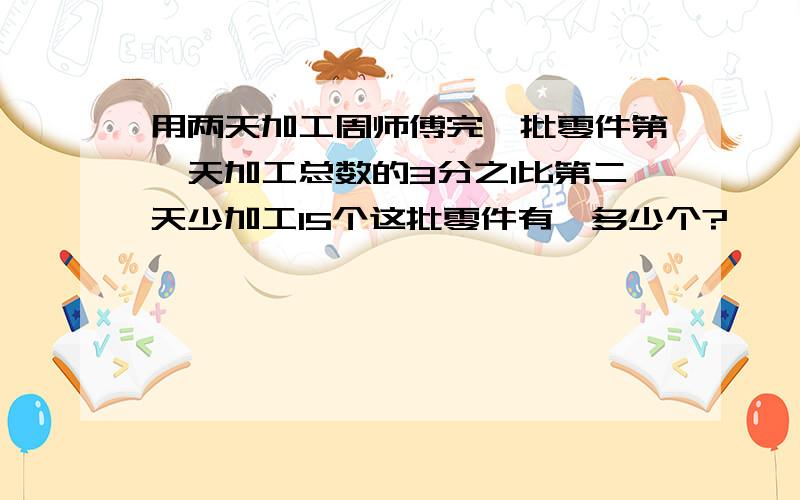 用两天加工周师傅完一批零件第一天加工总数的3分之1比第二天少加工15个这批零件有,多少个?