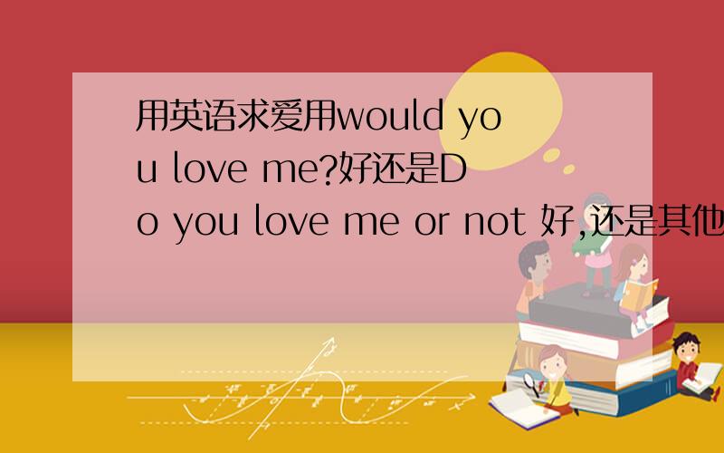 用英语求爱用would you love me?好还是Do you love me or not 好,还是其他的,请各位高手指教