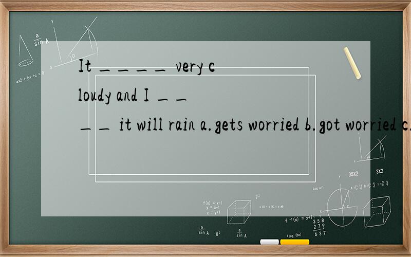 It ____ very cloudy and I ____ it will rain a.gets worried b.got worried c.gets worry d.got worry