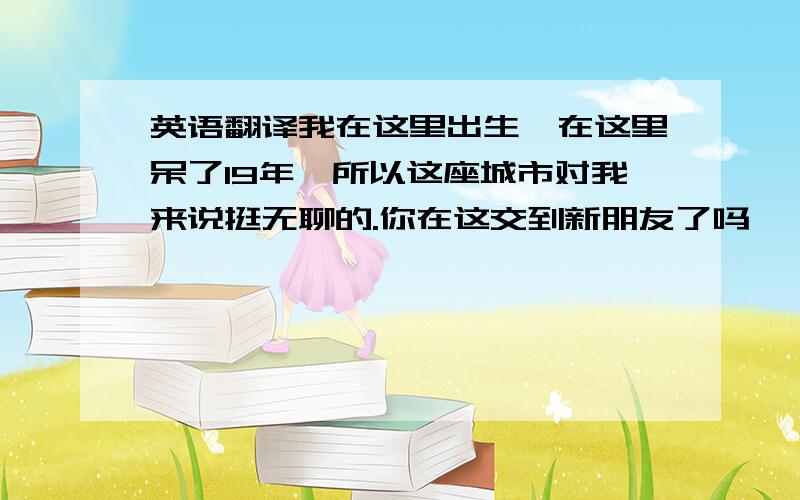 英语翻译我在这里出生,在这里呆了19年,所以这座城市对我来说挺无聊的.你在这交到新朋友了吗