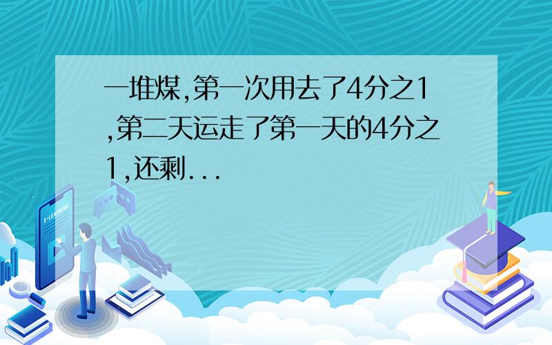 一堆煤,第一次用去了4分之1,第二天运走了第一天的4分之1,还剩...