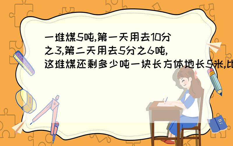 一堆煤5吨,第一天用去10分之3,第二天用去5分之6吨,这堆煤还剩多少吨一块长方体地长5米,比宽多5分之1,这块长方体面积是多少,就这一个，帮帮