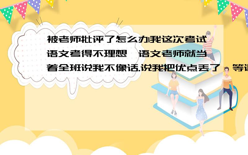 被老师批评了怎么办我这次考试语文考得不理想,语文老师就当着全班说我不像话.说我把优点丢了,等讽人的话.我非常伤心,我是班上算成绩好的,十分要面子,这次让我面子大失,我怕家长知道